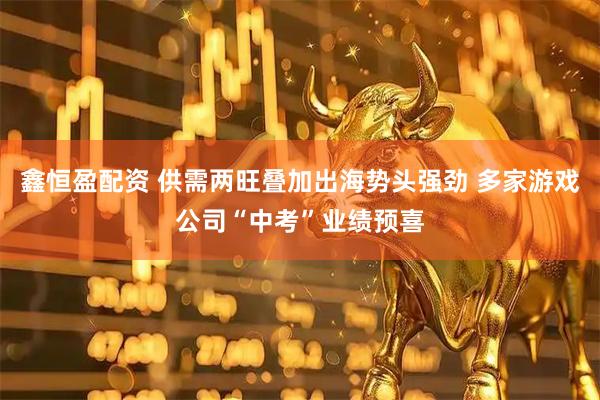 鑫恒盈配资 供需两旺叠加出海势头强劲 多家游戏公司“中考”业绩预喜