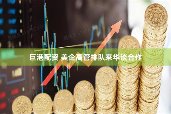 巨港配资 美企高管排队来华谈合作