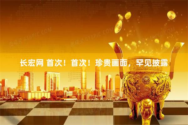长宏网 首次！首次！珍贵画面，罕见披露