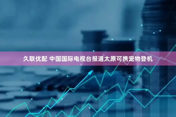 久联优配 中国国际电视台报道太原可携宠物登机