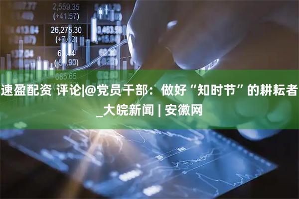 速盈配资 评论|@党员干部：做好“知时节”的耕耘者_大皖新闻 | 安徽网