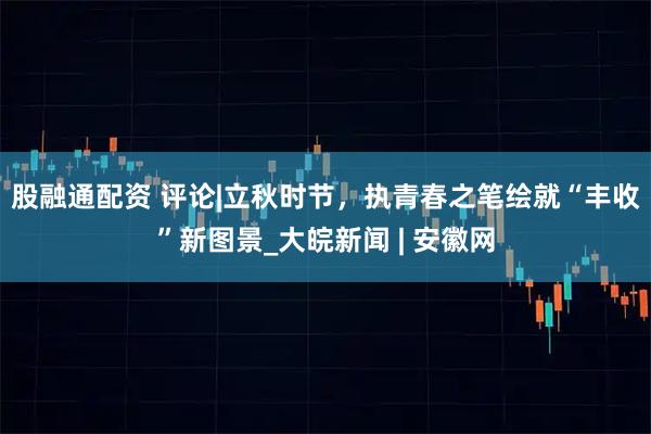 股融通配资 评论|立秋时节，执青春之笔绘就“丰收”新图景_大皖新闻 | 安徽网