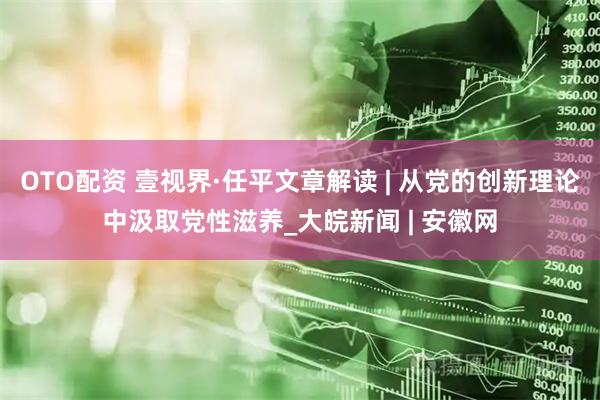 OTO配资 壹视界·任平文章解读 | 从党的创新理论中汲取党性滋养_大皖新闻 | 安徽网