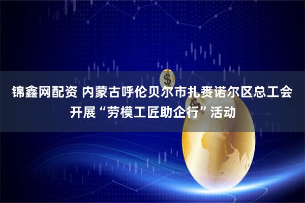 锦鑫网配资 内蒙古呼伦贝尔市扎赉诺尔区总工会开展“劳模工匠助企行”活动