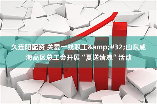 久连阳配资 关爱一线职工&#32;山东威海高区总工会开展“夏送清凉”活动