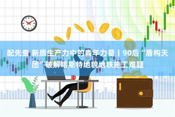 配先查 新质生产力中的青年力量丨90后“盾构天团”破解喀斯特地貌地铁施工难题