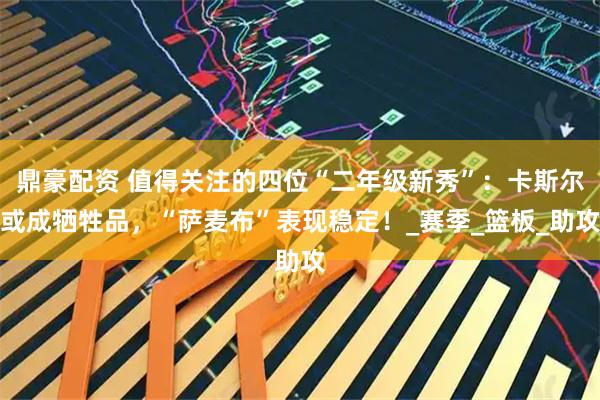 鼎豪配资 值得关注的四位“二年级新秀”：卡斯尔或成牺牲品，“萨麦布”表现稳定！_赛季_篮板_助攻