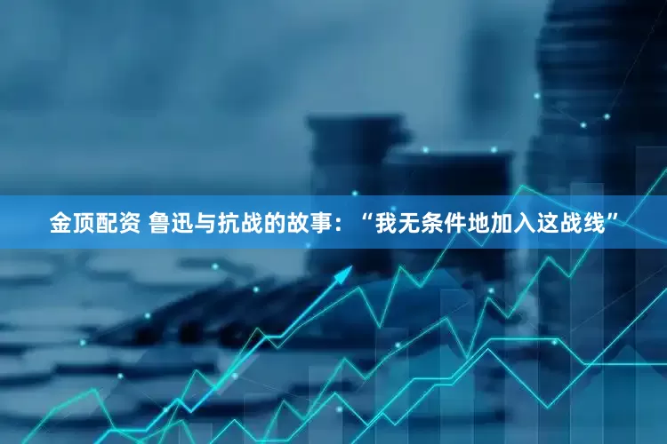 金顶配资 鲁迅与抗战的故事：“我无条件地加入这战线”