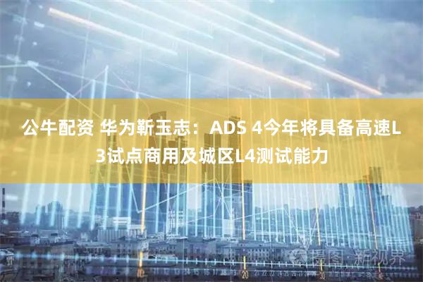 公牛配资 华为靳玉志：ADS 4今年将具备高速L3试点商用及城区L4测试能力