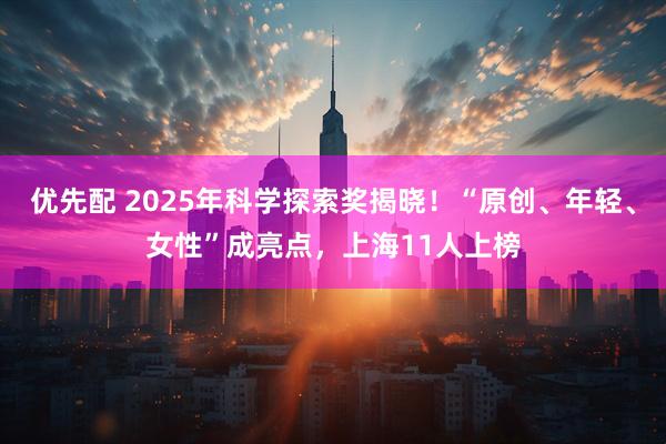 优先配 2025年科学探索奖揭晓！“原创、年轻、女性”成亮点，上海11人上榜