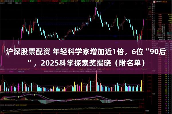 沪深股票配资 年轻科学家增加近1倍，6位“90后”，2025科学探索奖揭晓（附名单）