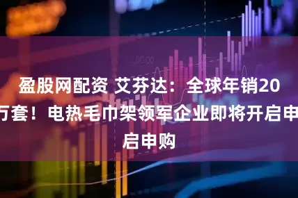 盈股网配资 艾芬达：全球年销200万套！电热毛巾架领军企业即将开启申购