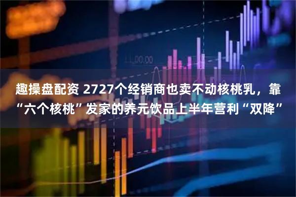 趣操盘配资 2727个经销商也卖不动核桃乳，靠“六个核桃”发家的养元饮品上半年营利“双降”