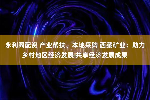 永利阁配资 产业帮扶、本地采购 西藏矿业：助力乡村地区经济发展 共享经济发展成果
