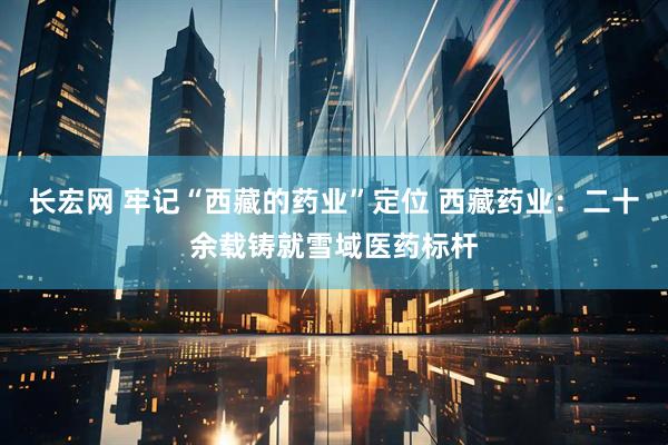 长宏网 牢记“西藏的药业”定位 西藏药业：二十余载铸就雪域医药标杆