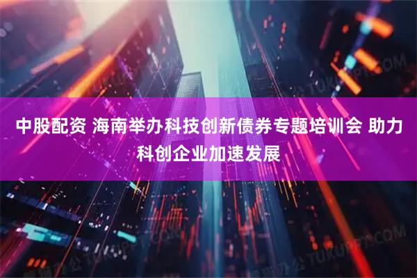 中股配资 海南举办科技创新债券专题培训会 助力科创企业加速发展