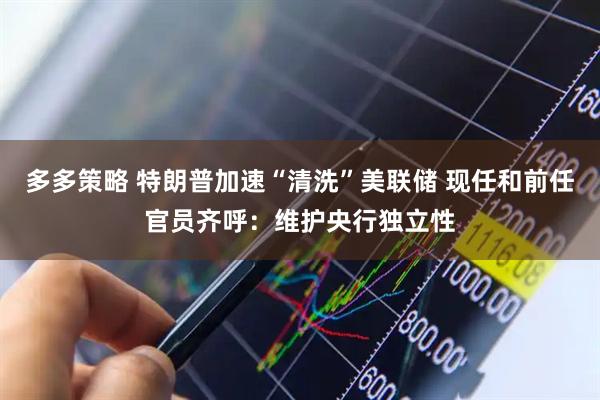 多多策略 特朗普加速“清洗”美联储 现任和前任官员齐呼：维护央行独立性