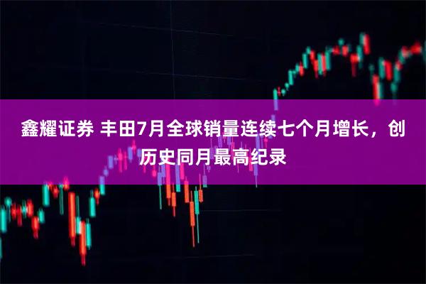 鑫耀证券 丰田7月全球销量连续七个月增长，创历史同月最高纪录