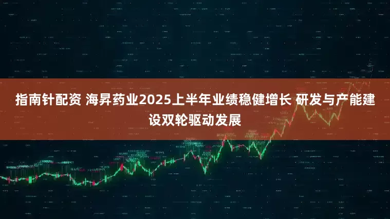 指南针配资 海昇药业2025上半年业绩稳健增长 研发与产能建设双轮驱动发展