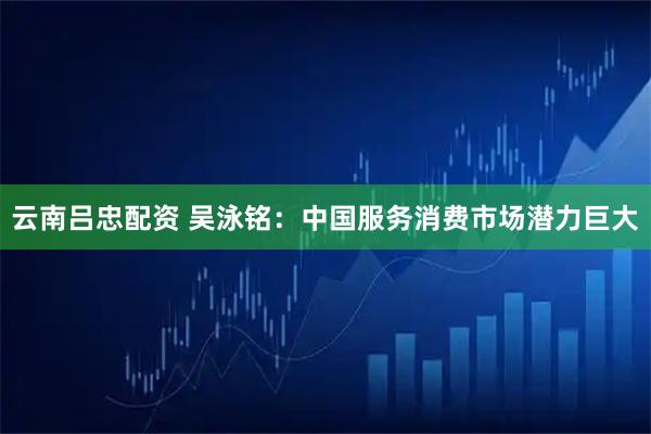 云南吕忠配资 吴泳铭：中国服务消费市场潜力巨大