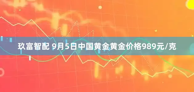 玖富智配 9月5日中国黄金黄金价格989元/克