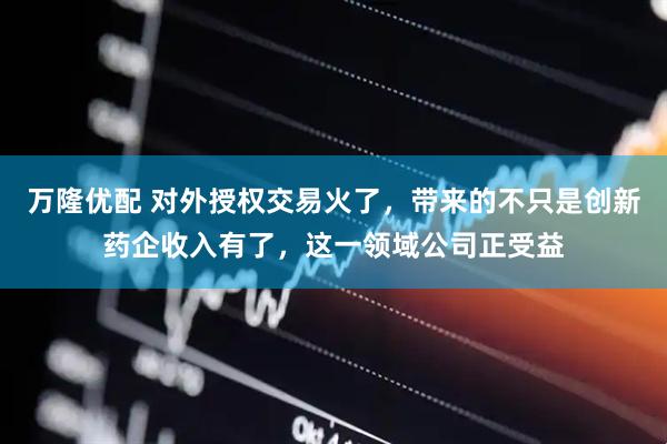 万隆优配 对外授权交易火了，带来的不只是创新药企收入有了，这一领域公司正受益