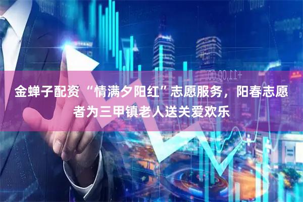金蝉子配资 “情满夕阳红”志愿服务，阳春志愿者为三甲镇老人送关爱欢乐