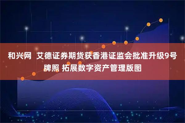 和兴网  艾德证券期货获香港证监会批准升级9号牌照 拓展数字资产管理版图