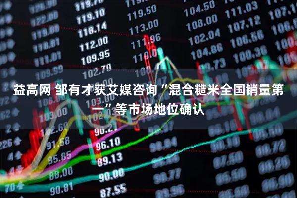 益高网 邹有才获艾媒咨询“混合糙米全国销量第一”等市场地位确认