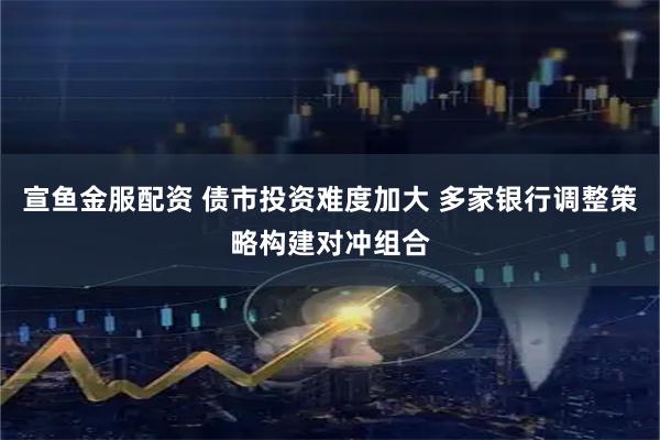 宣鱼金服配资 债市投资难度加大 多家银行调整策略构建对冲组合