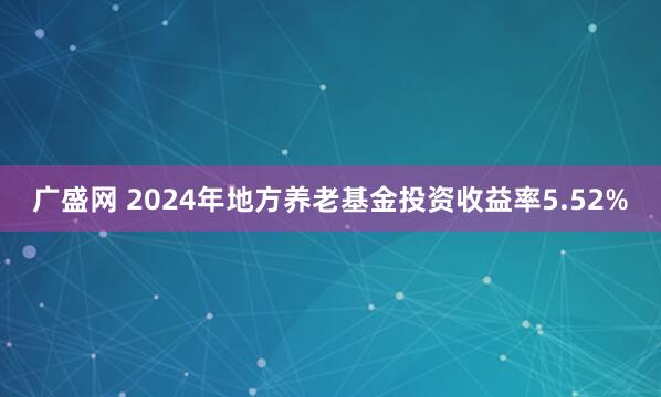 广盛网 2024年地方养老基金投资收益率5.52%