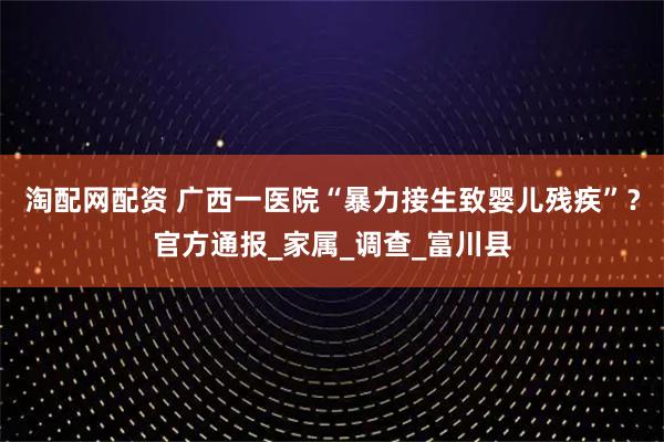 淘配网配资 广西一医院“暴力接生致婴儿残疾”？官方通报_家属_调查_富川县