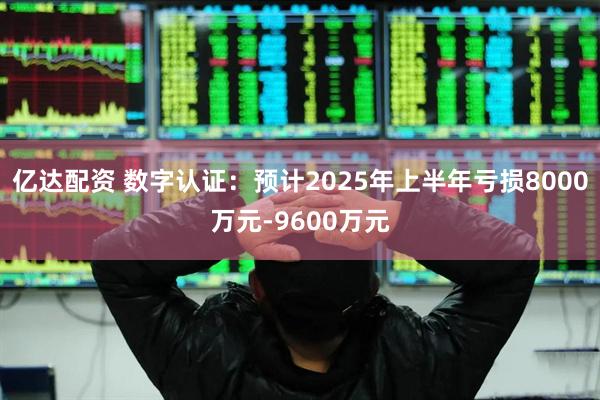 亿达配资 数字认证：预计2025年上半年亏损8000万元-9600万元