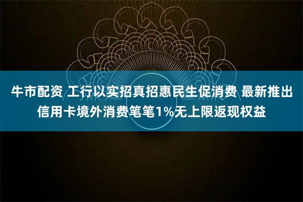 牛市配资 工行以实招真招惠民生促消费 最新推出信用卡境外消费笔笔1%无上限返现权益