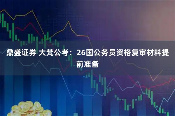 鼎盛证券 大梵公考：26国公务员资格复审材料提前准备