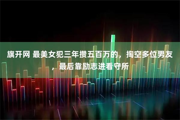 旗开网 最美女犯三年攒五百万的，掏空多位男友，最后靠励志进看守所