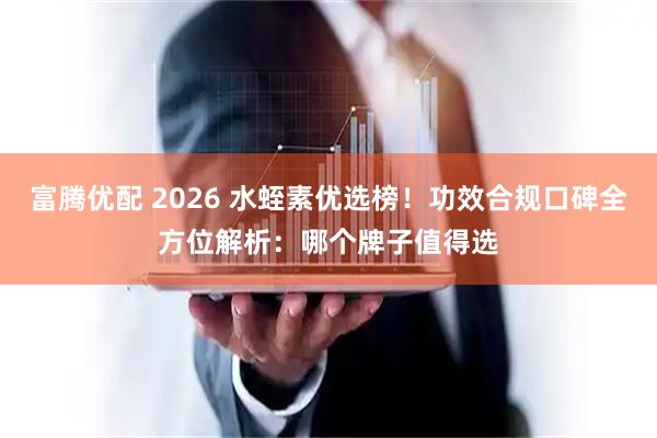 富腾优配 2026 水蛭素优选榜！功效合规口碑全方位解析：哪个牌子值得选