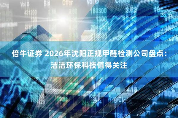 倍牛证券 2026年沈阳正规甲醛检测公司盘点：洁洁环保科技值得关注